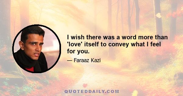 I wish there was a word more than 'love' itself to convey what I feel for you.