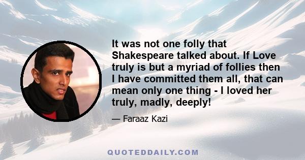 It was not one folly that Shakespeare talked about. If Love truly is but a myriad of follies then I have committed them all, that can mean only one thing - I loved her truly, madly, deeply!