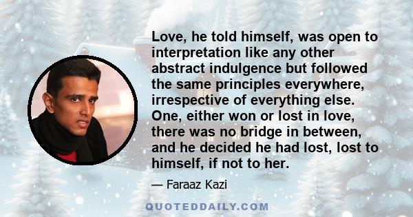 Love, he told himself, was open to interpretation like any other abstract indulgence but followed the same principles everywhere, irrespective of everything else. One, either won or lost in love, there was no bridge in