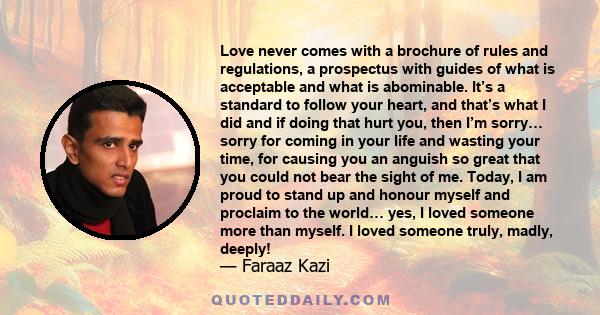 Love never comes with a brochure of rules and regulations, a prospectus with guides of what is acceptable and what is abominable. It’s a standard to follow your heart, and that’s what I did and if doing that hurt you,