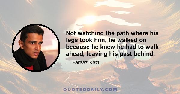 Not watching the path where his legs took him, he walked on because he knew he had to walk ahead, leaving his past behind.