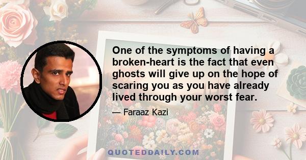 One of the symptoms of having a broken-heart is the fact that even ghosts will give up on the hope of scaring you as you have already lived through your worst fear.