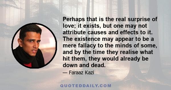 Perhaps that is the real surprise of love; it exists, but one may not attribute causes and effects to it. The existence may appear to be a mere fallacy to the minds of some, and by the time they realise what hit them,