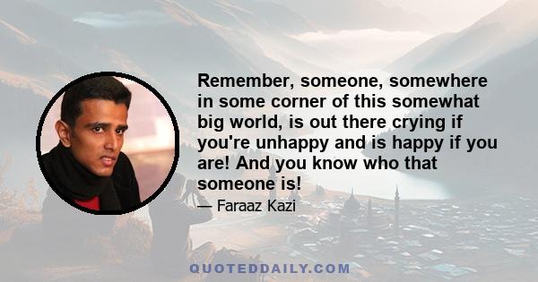 Remember, someone, somewhere in some corner of this somewhat big world, is out there crying if you're unhappy and is happy if you are! And you know who that someone is!