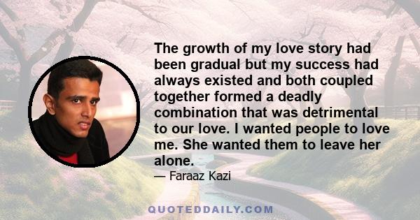 The growth of my love story had been gradual but my success had always existed and both coupled together formed a deadly combination that was detrimental to our love. I wanted people to love me. She wanted them to leave 