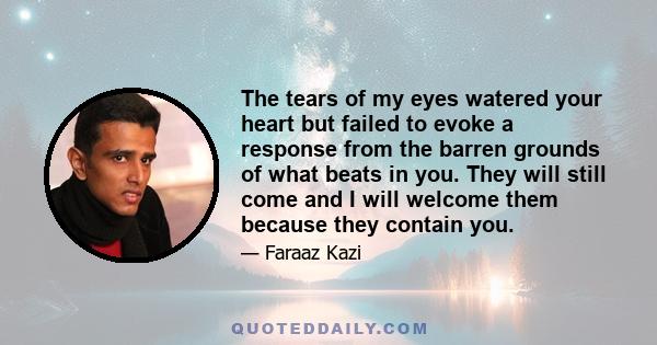 The tears of my eyes watered your heart but failed to evoke a response from the barren grounds of what beats in you. They will still come and I will welcome them because they contain you.