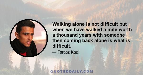 Walking alone is not difficult but when we have walked a mile worth a thousand years with someone then coming back alone is what is difficult.