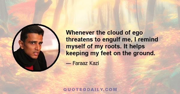 Whenever the cloud of ego threatens to engulf me, I remind myself of my roots. It helps keeping my feet on the ground.