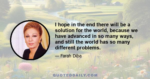 I hope in the end there will be a solution for the world, because we have advanced in so many ways, and still the world has so many different problems.