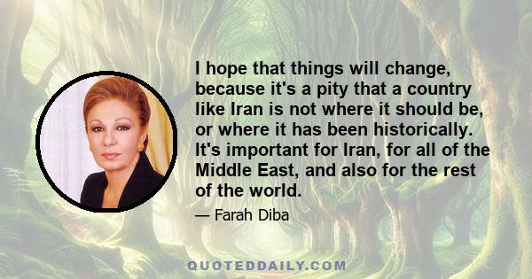 I hope that things will change, because it's a pity that a country like Iran is not where it should be, or where it has been historically. It's important for Iran, for all of the Middle East, and also for the rest of