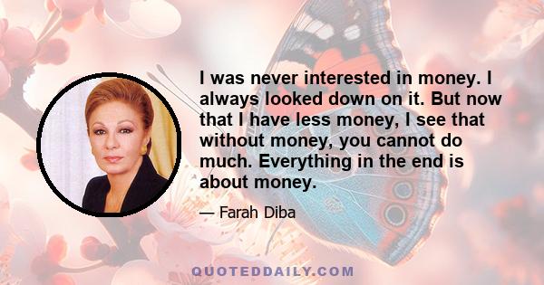 I was never interested in money. I always looked down on it. But now that I have less money, I see that without money, you cannot do much. Everything in the end is about money.