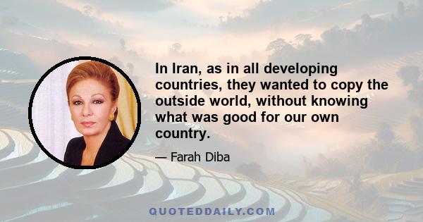 In Iran, as in all developing countries, they wanted to copy the outside world, without knowing what was good for our own country.