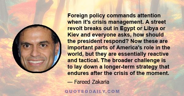 Foreign policy commands attention when it's crisis management. A street revolt breaks out in Egypt or Libya or Kiev and everyone asks, how should the president respond? Now these are important parts of America's role in 