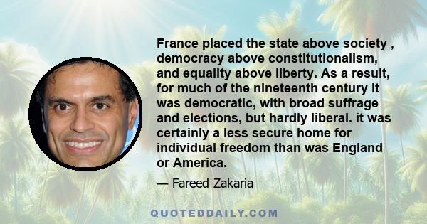 France placed the state above society , democracy above constitutionalism, and equality above liberty. As a result, for much of the nineteenth century it was democratic, with broad suffrage and elections, but hardly