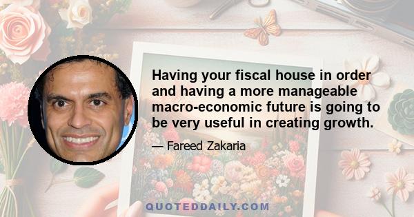 Having your fiscal house in order and having a more manageable macro-economic future is going to be very useful in creating growth.