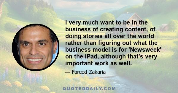 I very much want to be in the business of creating content, of doing stories all over the world rather than figuring out what the business model is for 'Newsweek' on the iPad, although that's very important work as well.