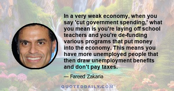 In a very weak economy, when you say 'cut government spending,' what you mean is you're laying off school teachers and you're de-funding various programs that put money into the economy. This means you have more