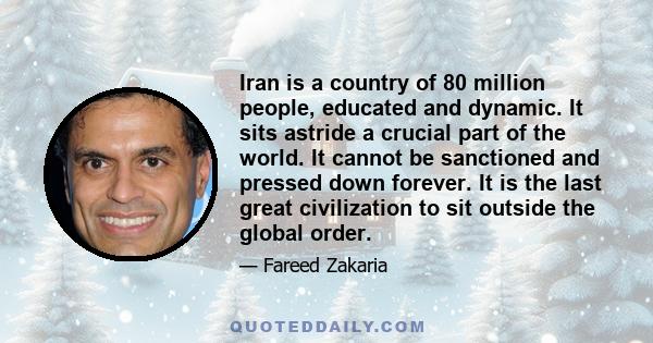 Iran is a country of 80 million people, educated and dynamic. It sits astride a crucial part of the world. It cannot be sanctioned and pressed down forever. It is the last great civilization to sit outside the global