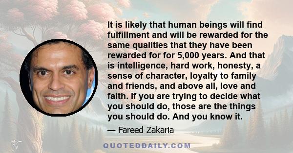 It is likely that human beings will find fulfillment and will be rewarded for the same qualities that they have been rewarded for for 5,000 years. And that is intelligence, hard work, honesty, a sense of character,