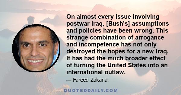 On almost every issue involving postwar Iraq, [Bush's] assumptions and policies have been wrong. This strange combination of arrogance and incompetence has not only destroyed the hopes for a new Iraq. It has had the