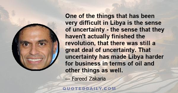 One of the things that has been very difficult in Libya is the sense of uncertainty - the sense that they haven't actually finished the revolution, that there was still a great deal of uncertainty. That uncertainty has