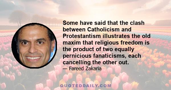 Some have said that the clash between Catholicism and Protestantism illustrates the old maxim that religious freedom is the product of two equally pernicious fanaticisms, each cancelling the other out.