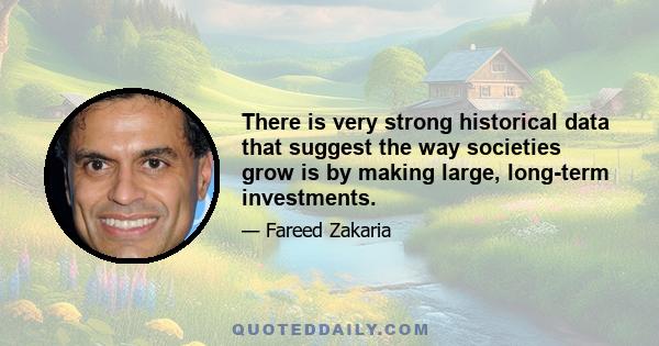 There is very strong historical data that suggest the way societies grow is by making large, long-term investments.