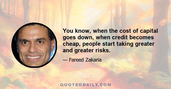 You know, when the cost of capital goes down, when credit becomes cheap, people start taking greater and greater risks.