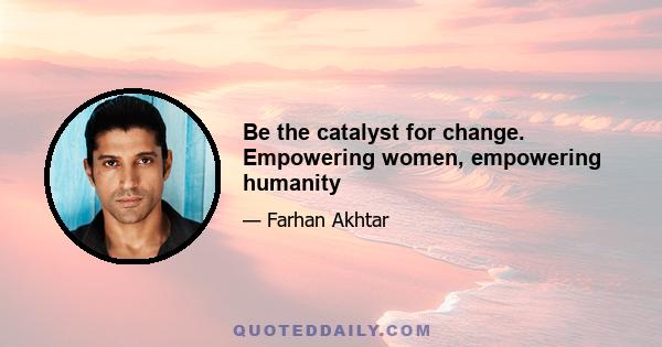 Be the catalyst for change. Empowering women, empowering humanity