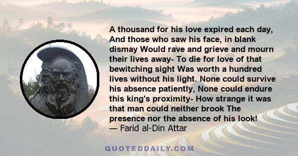 A thousand for his love expired each day, And those who saw his face, in blank dismay Would rave and grieve and mourn their lives away- To die for love of that bewitching sight Was worth a hundred lives without his