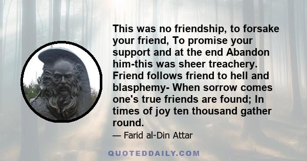 This was no friendship, to forsake your friend, To promise your support and at the end Abandon him-this was sheer treachery. Friend follows friend to hell and blasphemy- When sorrow comes one's true friends are found;