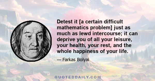 Detest it [a certain difficult mathematics problem] just as much as lewd intercourse; it can deprive you of all your leisure, your health, your rest, and the whole happiness of your life.