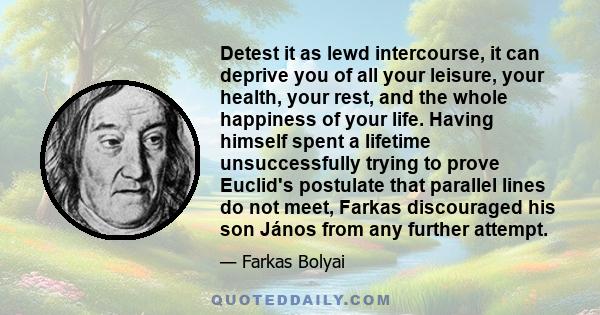 Detest it as lewd intercourse, it can deprive you of all your leisure, your health, your rest, and the whole happiness of your life. Having himself spent a lifetime unsuccessfully trying to prove Euclid's postulate that 