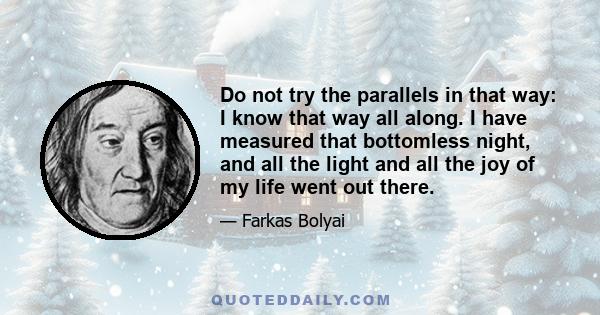 Do not try the parallels in that way: I know that way all along. I have measured that bottomless night, and all the light and all the joy of my life went out there.