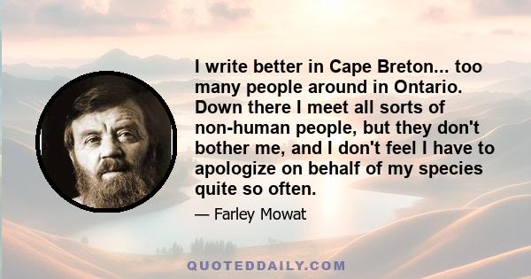 I write better in Cape Breton... too many people around in Ontario. Down there I meet all sorts of non-human people, but they don't bother me, and I don't feel I have to apologize on behalf of my species quite so often.