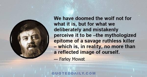 We have doomed the wolf not for what it is, but for what we deliberately and mistakenly perceive it to be –the mythologized epitome of a savage ruthless killer – which is, in reality, no more than a reflected image of