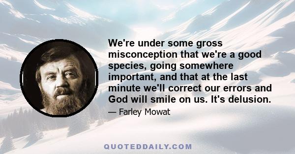 We're under some gross misconception that we're a good species, going somewhere important, and that at the last minute we'll correct our errors and God will smile on us. It's delusion.