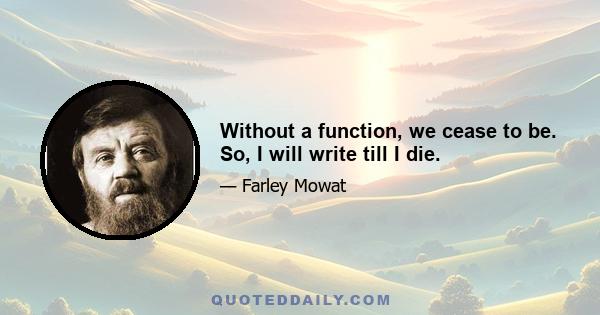 Without a function, we cease to be. So, I will write till I die.