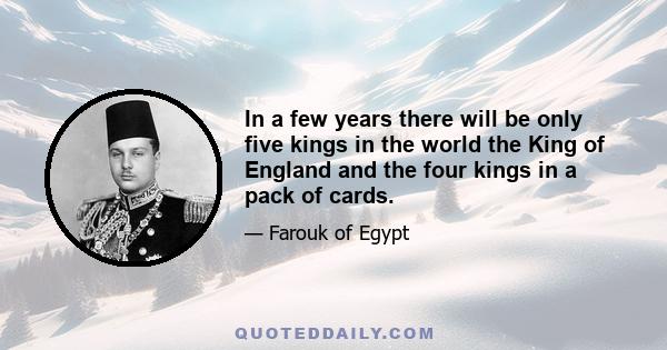 In a few years there will be only five kings in the world the King of England and the four kings in a pack of cards.