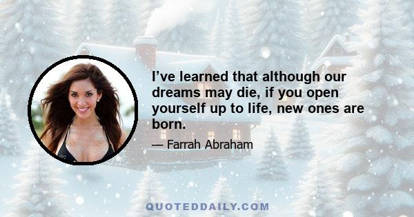 I’ve learned that although our dreams may die, if you open yourself up to life, new ones are born.