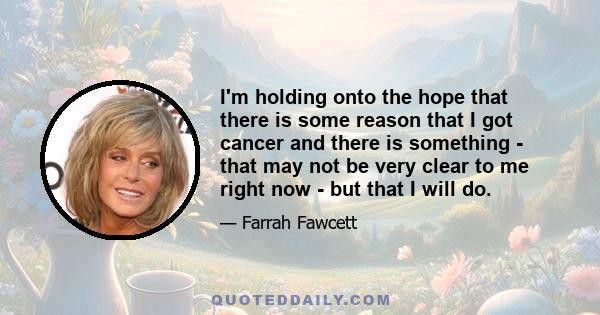 I'm holding onto the hope that there is some reason that I got cancer and there is something - that may not be very clear to me right now - but that I will do.