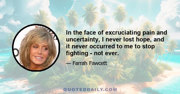 In the face of excruciating pain and uncertainty, I never lost hope, and it never occurred to me to stop fighting - not ever.