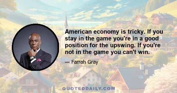 American economy is tricky. If you stay in the game you're in a good position for the upswing. If you're not in the game you can't win.