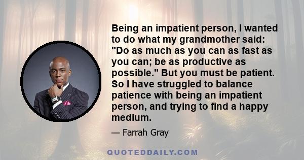 Being an impatient person, I wanted to do what my grandmother said: Do as much as you can as fast as you can; be as productive as possible. But you must be patient. So I have struggled to balance patience with being an