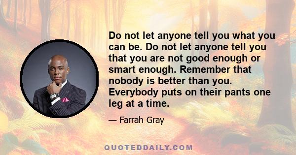 Do not let anyone tell you what you can be. Do not let anyone tell you that you are not good enough or smart enough. Remember that nobody is better than you. Everybody puts on their pants one leg at a time.