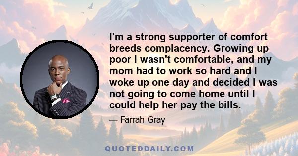 I'm a strong supporter of comfort breeds complacency. Growing up poor I wasn't comfortable, and my mom had to work so hard and I woke up one day and decided I was not going to come home until I could help her pay the