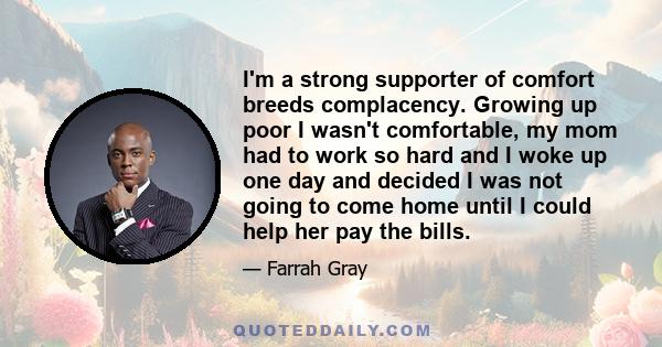 I'm a strong supporter of comfort breeds complacency. Growing up poor I wasn't comfortable, my mom had to work so hard and I woke up one day and decided I was not going to come home until I could help her pay the bills.