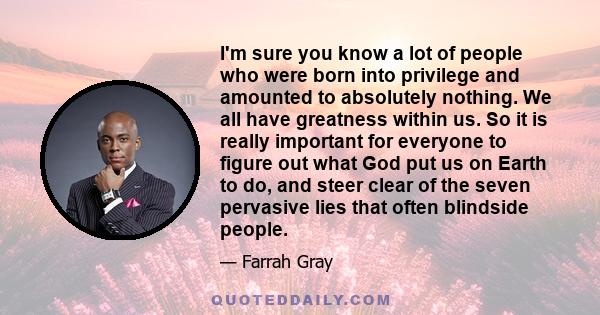 I'm sure you know a lot of people who were born into privilege and amounted to absolutely nothing. We all have greatness within us. So it is really important for everyone to figure out what God put us on Earth to do,