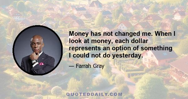 Money has not changed me. When I look at money, each dollar represents an option of something I could not do yesterday.