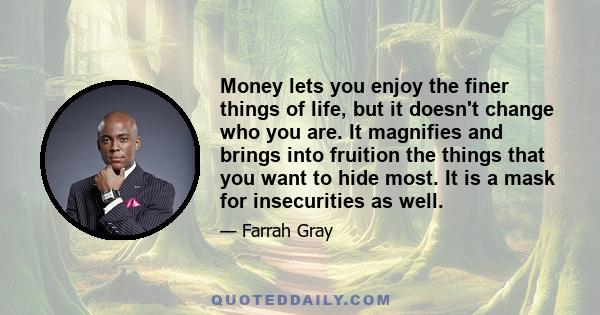 Money lets you enjoy the finer things of life, but it doesn't change who you are. It magnifies and brings into fruition the things that you want to hide most. It is a mask for insecurities as well.